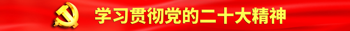 骚逼喜欢大鸡巴操视频认真学习贯彻落实党的二十大会议精神